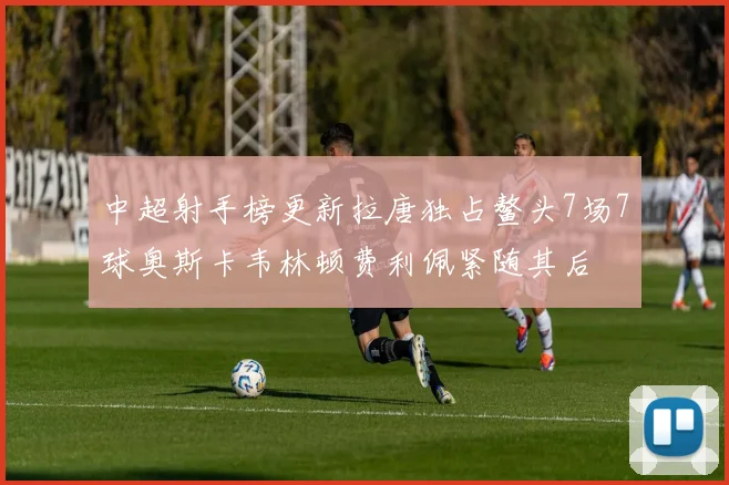 中超射手榜更新拉唐独占鳌头7场7球奥斯卡韦林顿费利佩紧随其后