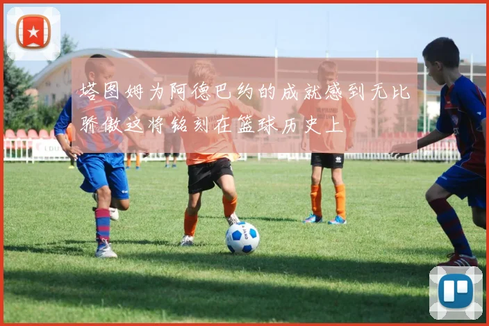 塔图姆为阿德巴约的成就感到无比骄傲这将铭刻在篮球历史上