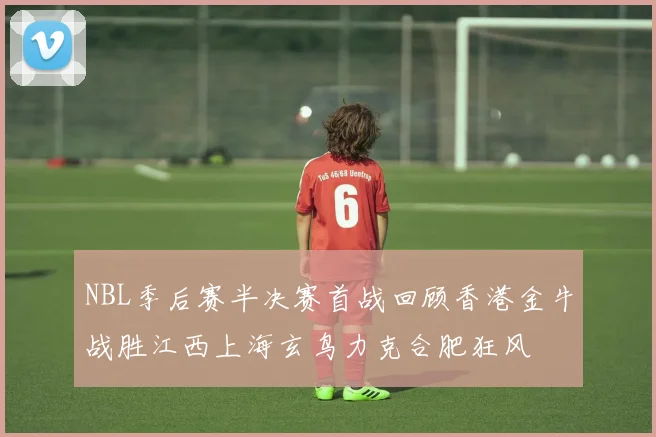 NBL季后赛半决赛首战回顾香港金牛战胜江西上海玄鸟力克合肥狂风