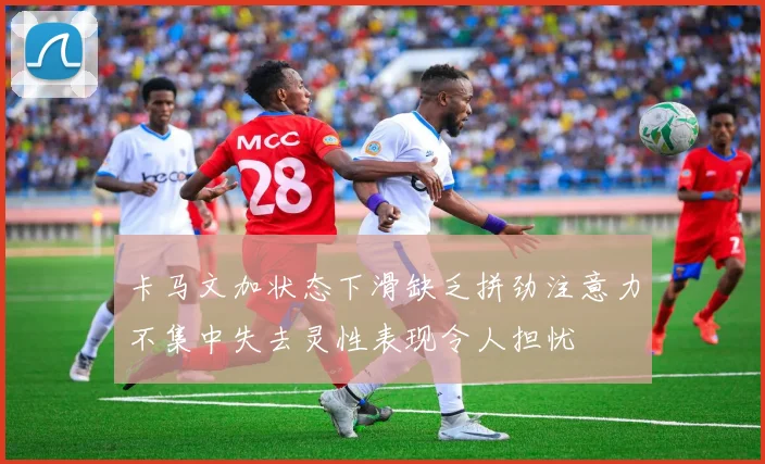 卡马文加状态下滑缺乏拼劲注意力不集中失去灵性表现令人担忧