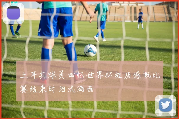 土耳其球员回忆世界杯经历感慨比赛结束时泪流满面