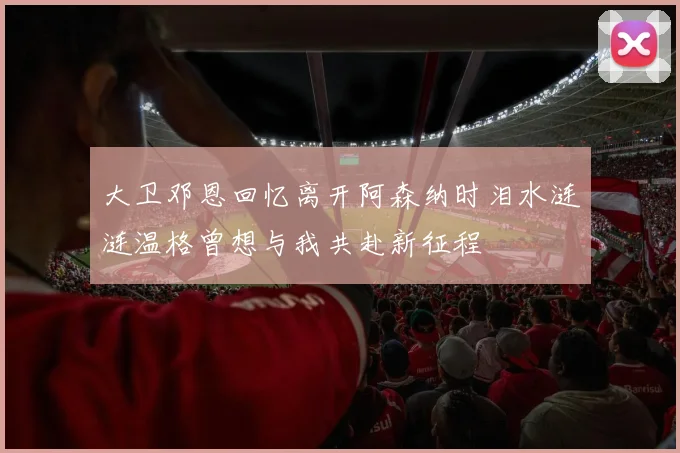 大卫邓恩回忆离开阿森纳时泪水涟涟温格曾想与我共赴新征程
