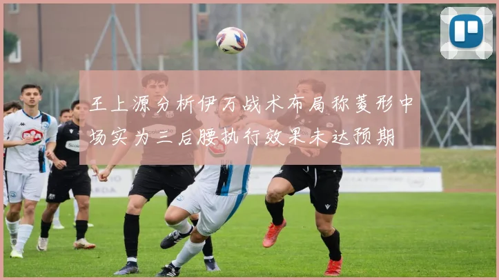 王上源分析伊万战术布局称菱形中场实为三后腰执行效果未达预期