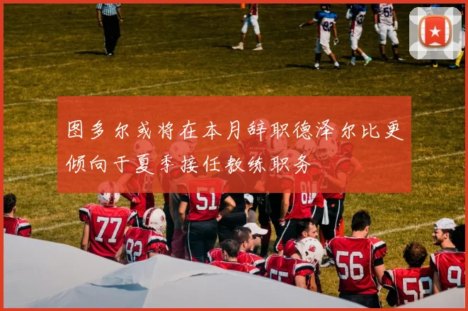 图多尔或将在本月辞职德泽尔比更倾向于夏季接任教练职务