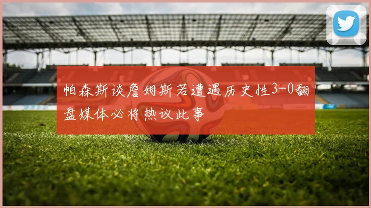 帕森斯谈詹姆斯若遭遇历史性3-0翻盘媒体必将热议此事