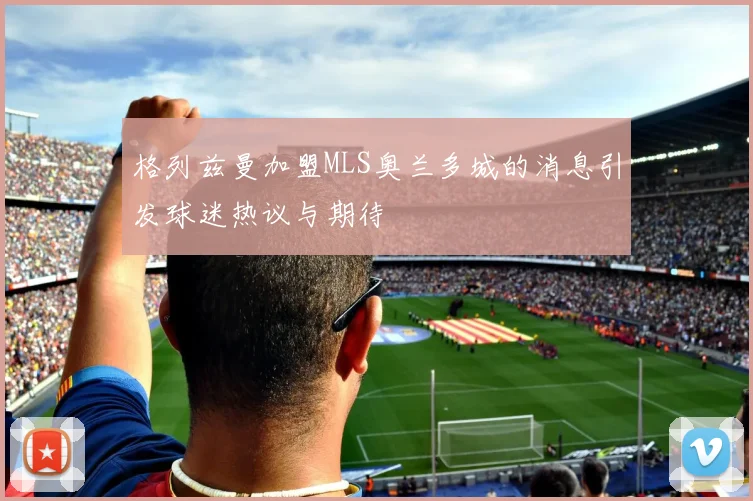 格列兹曼加盟MLS奥兰多城的消息引发球迷热议与期待