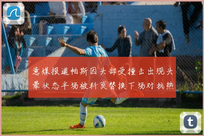 意媒报道帕斯因头部受撞击出现头晕状态半场被科莫替换下场对抗热那亚