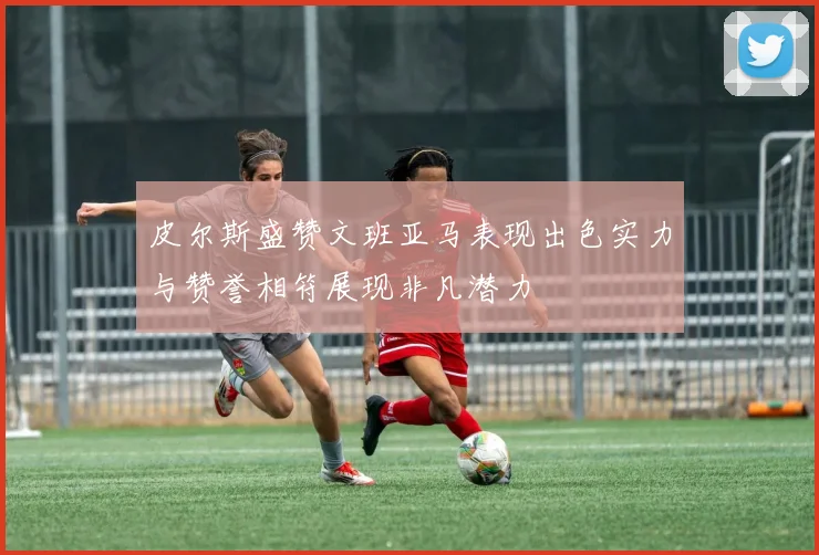 皮尔斯盛赞文班亚马表现出色实力与赞誉相符展现非凡潜力