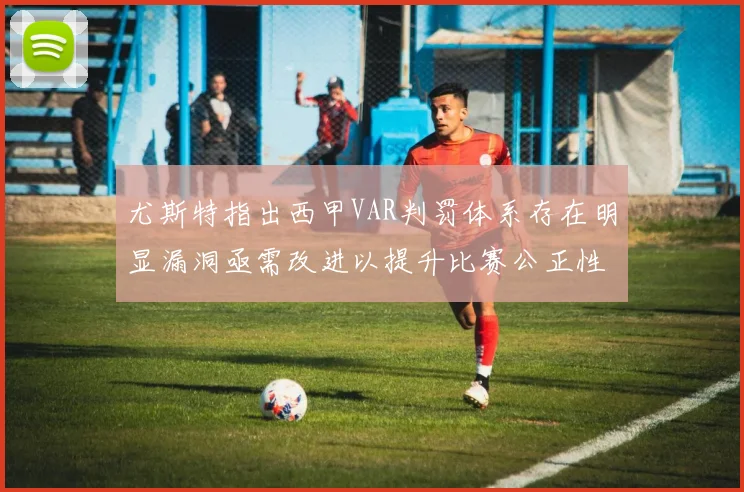 尤斯特指出西甲VAR判罚体系存在明显漏洞亟需改进以提升比赛公正性