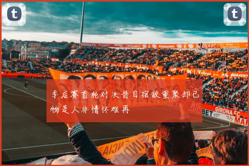 季后赛首轮对决昔日宿敌重聚却已物是人非情怀难再