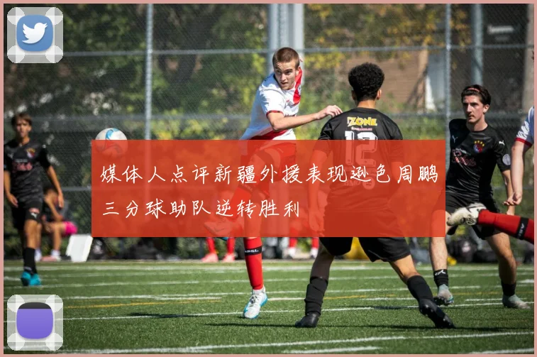 媒体人点评新疆外援表现逊色周鹏三分球助队逆转胜利