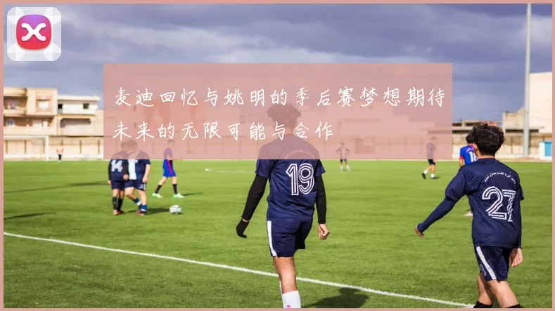 麦迪回忆与姚明的季后赛梦想期待未来的无限可能与合作