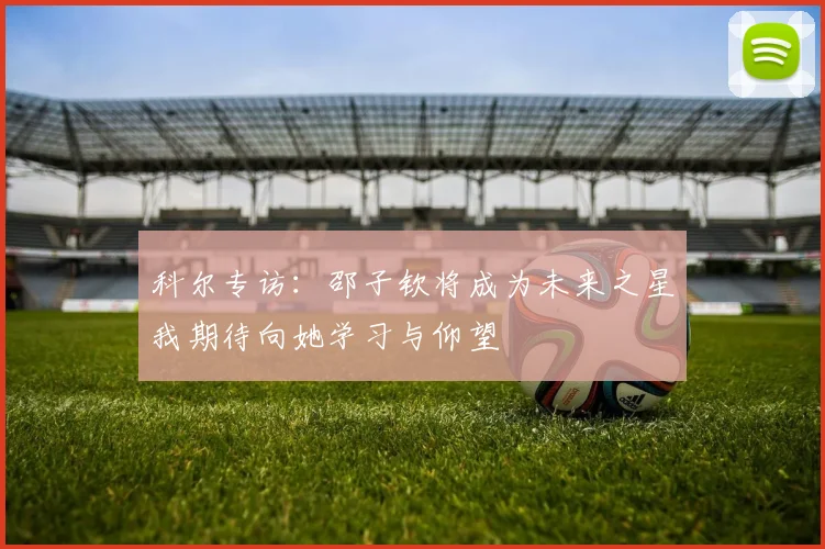 科尔专访：邵子钦将成为未来之星我期待向她学习与仰望