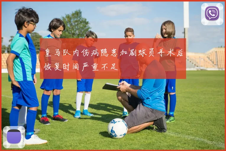 皇马队内伤病隐患加剧球员手术后恢复时间严重不足