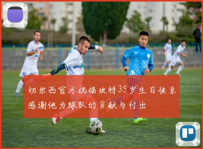 切尔西官方祝福坎特35岁生日快乐感谢他为球队的贡献与付出
