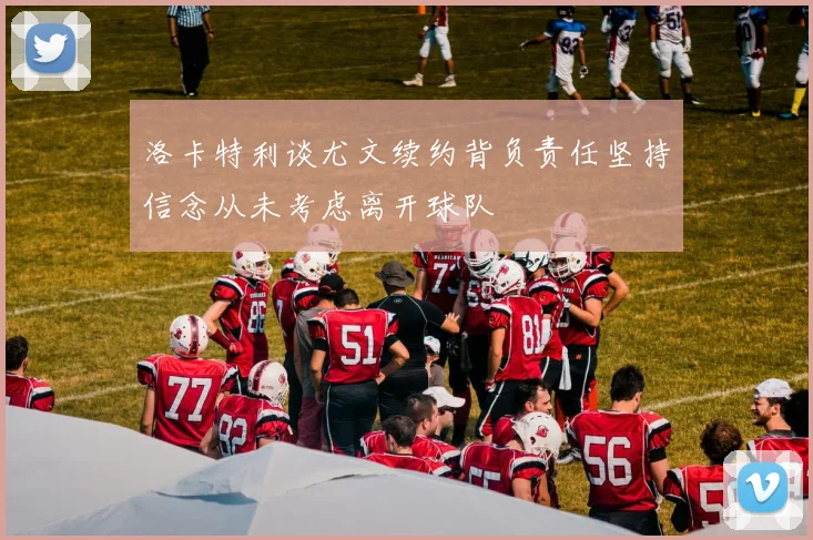 洛卡特利谈尤文续约背负责任坚持信念从未考虑离开球队