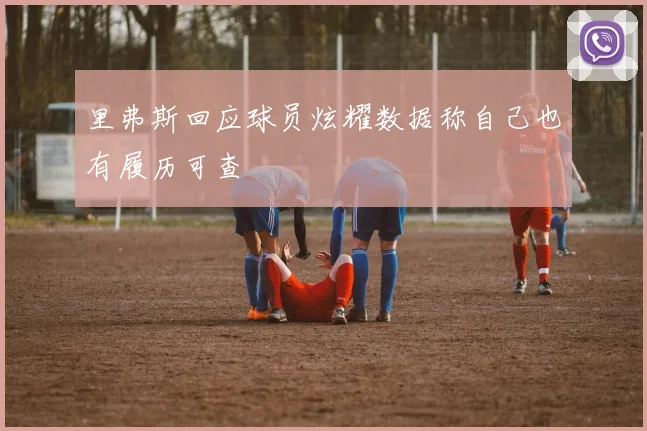 里弗斯回应球员炫耀数据称自己也有履历可查