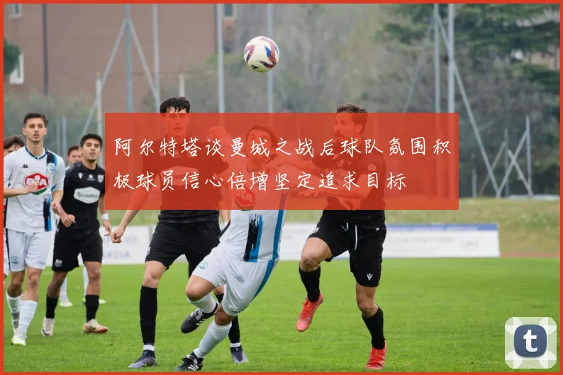 阿尔特塔谈曼城之战后球队氛围积极球员信心倍增坚定追求目标