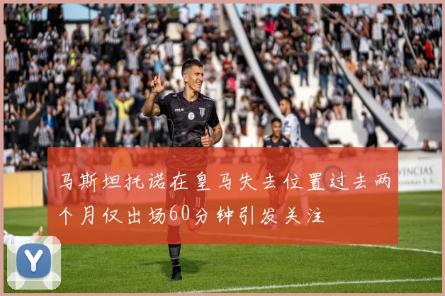 马斯坦托诺在皇马失去位置过去两个月仅出场60分钟引发关注