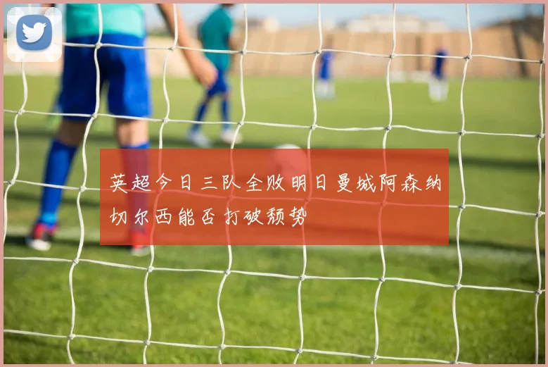 英超今日三队全败明日曼城阿森纳切尔西能否打破颓势