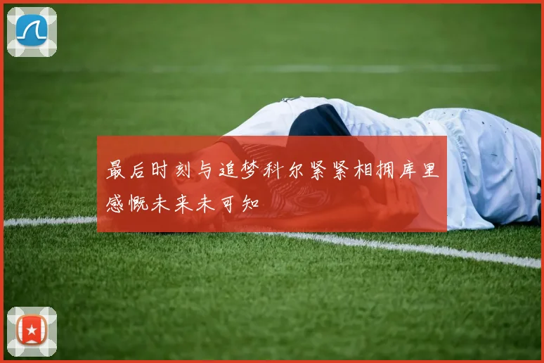 最后时刻与追梦科尔紧紧相拥库里感慨未来未可知