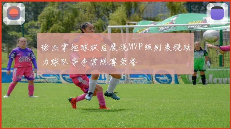 徐杰掌控球权后展现MVP级别表现助力球队争夺常规赛荣誉