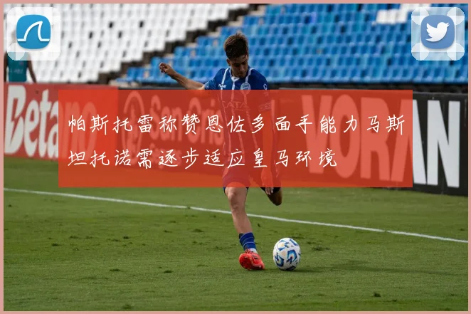 帕斯托雷称赞恩佐多面手能力马斯坦托诺需逐步适应皇马环境