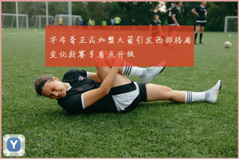 字母哥正式加盟火箭引发西部格局变化新赛季看点升级