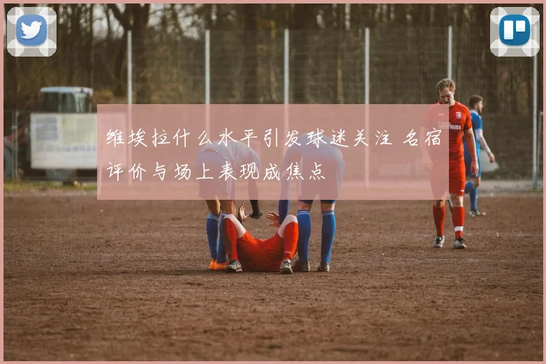 维埃拉什么水平引发球迷关注 名宿评价与场上表现成焦点