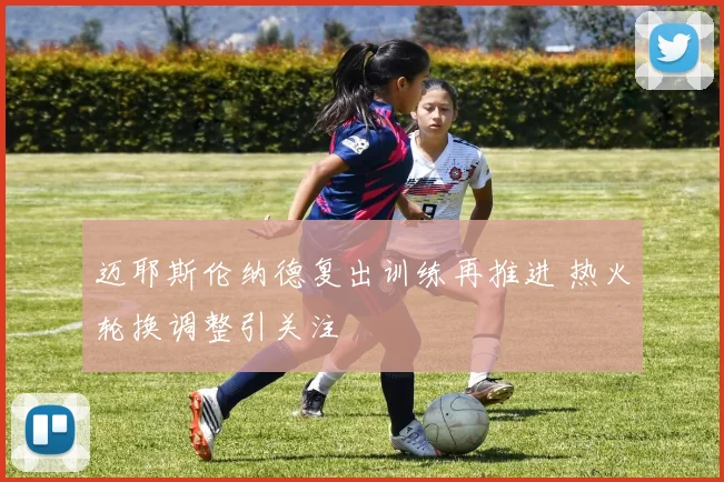 迈耶斯伦纳德复出训练再推进 热火轮换调整引关注