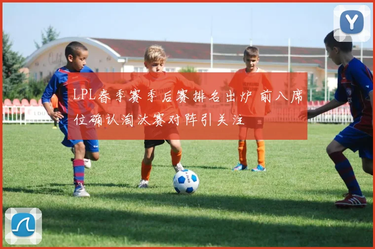 LPL春季赛季后赛排名出炉 前八席位确认淘汰赛对阵引关注