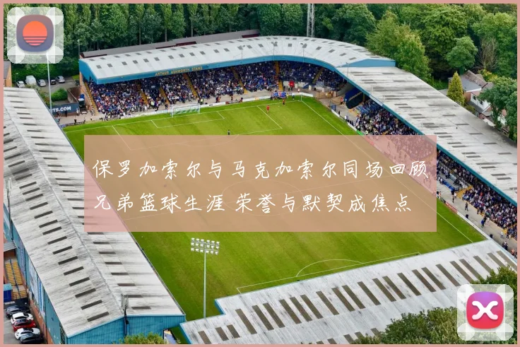 保罗加索尔与马克加索尔同场回顾兄弟篮球生涯 荣誉与默契成焦点