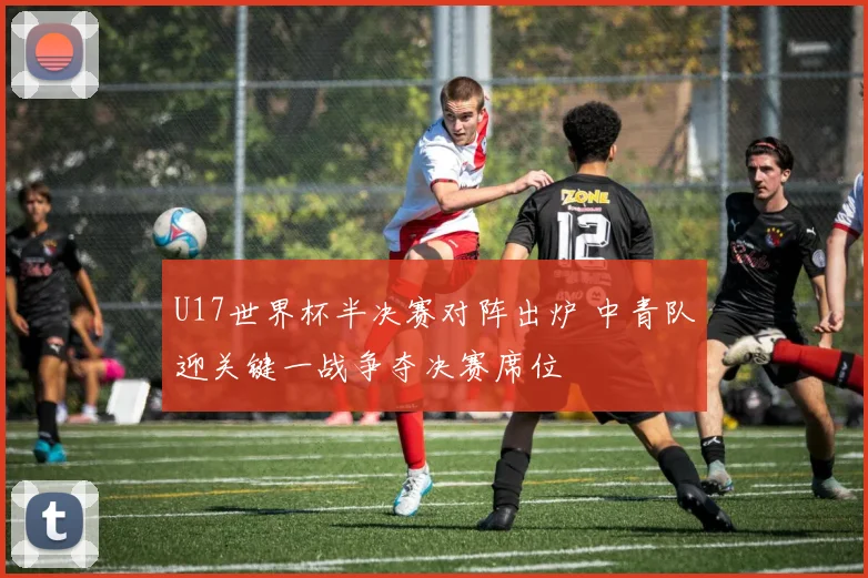 U17世界杯半决赛对阵出炉 中青队迎关键一战争夺决赛席位