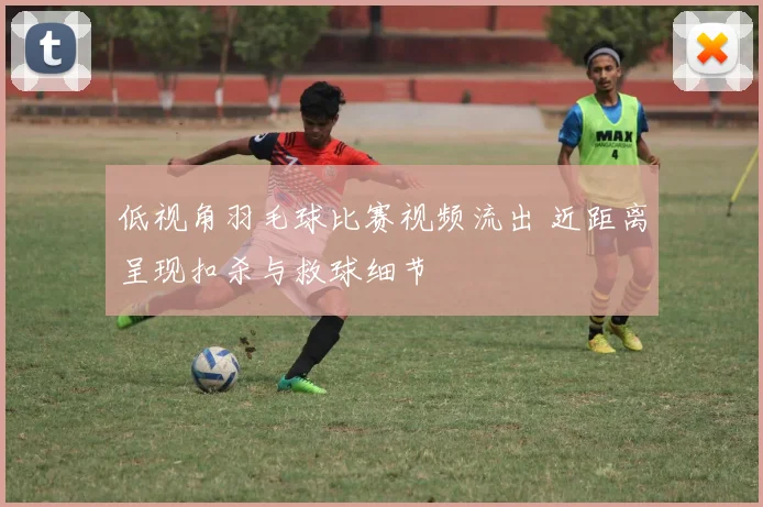 低视角羽毛球比赛视频流出 近距离呈现扣杀与救球细节