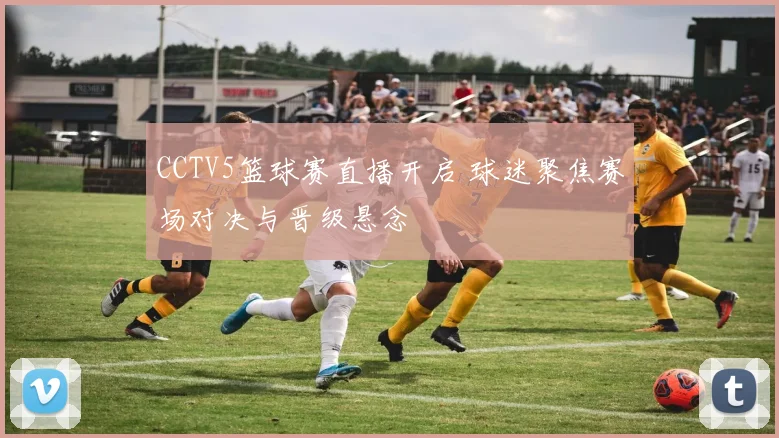 CCTV5篮球赛直播开启 球迷聚焦赛场对决与晋级悬念