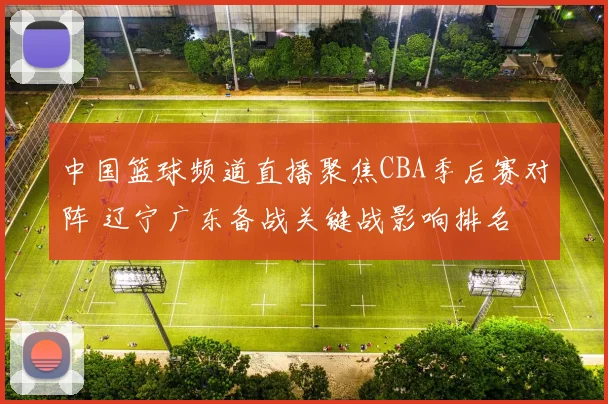 中国篮球频道直播聚焦CBA季后赛对阵 辽宁广东备战关键战影响排名