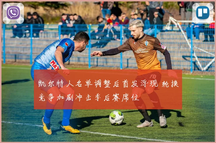 凯尔特人名单调整后首发浮现 轮换竞争加剧冲击季后赛席位