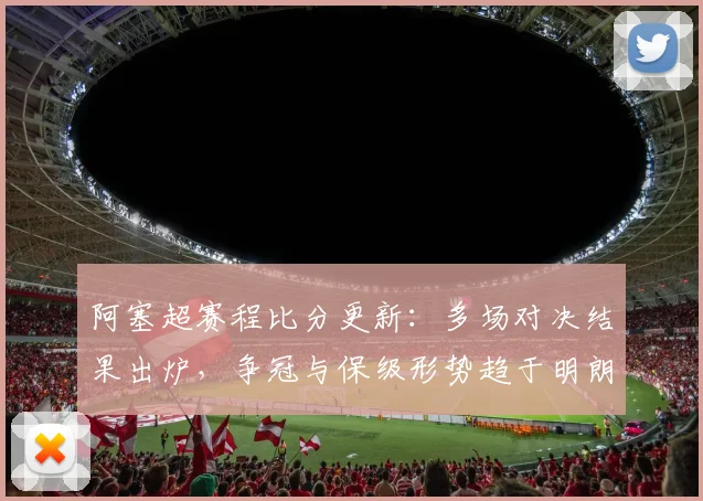 阿塞超赛程比分更新：多场对决结果出炉，争冠与保级形势趋于明朗