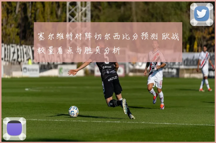 塞尔维特对阵切尔西比分预测 欧战较量看点与胜负分析