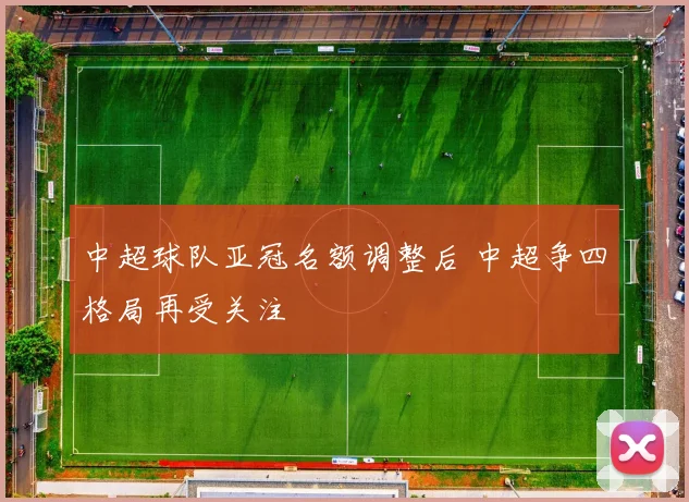 中超球队亚冠名额调整后 中超争四格局再受关注