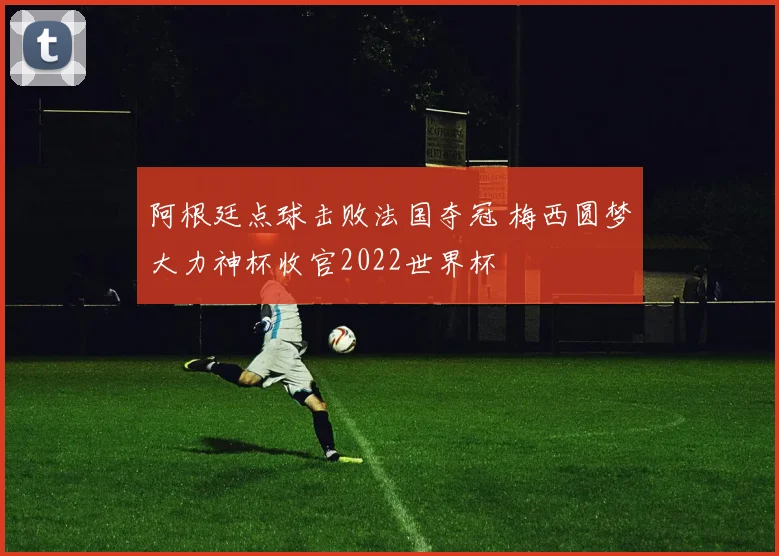阿根廷点球击败法国夺冠 梅西圆梦大力神杯收官2022世界杯