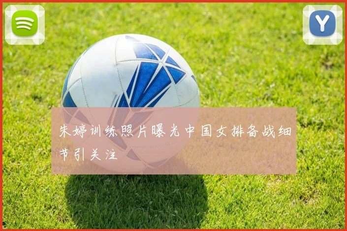 朱婷训练照片曝光中国女排备战细节引关注