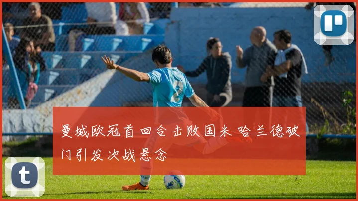 曼城欧冠首回合击败国米 哈兰德破门引发次战悬念