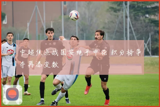 中超焦点战国安绝平申花 积分榜争夺再添变数