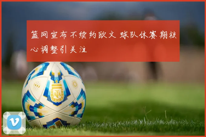 篮网宣布不续约欧文 球队休赛期核心调整引关注