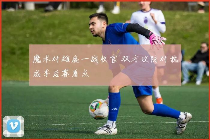 魔术对雄鹿一战收官 双方攻防对抗成季后赛看点