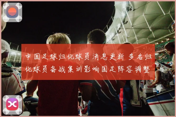 中国足球归化球员消息更新 多名归化球员备战集训影响国足阵容调整