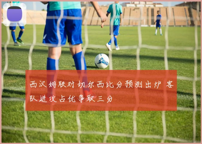 西汉姆联对切尔西比分预测出炉 客队进攻占优争取三分
