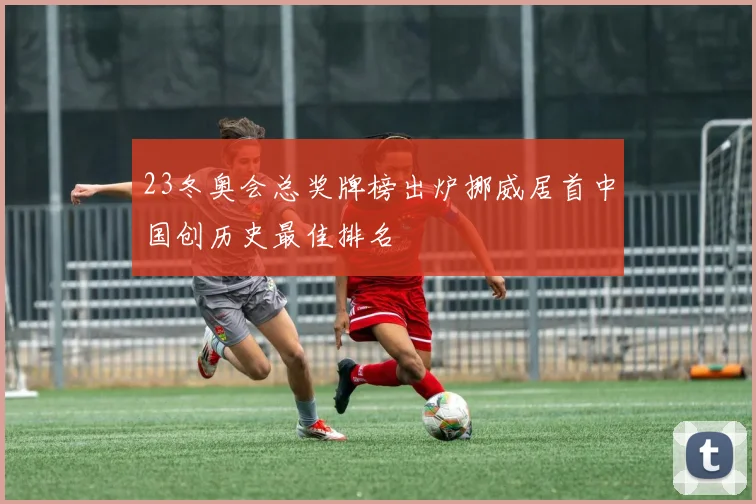 23冬奥会总奖牌榜出炉挪威居首中国创历史最佳排名