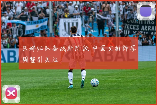 朱婷归队备战新阶段 中国女排阵容调整引关注